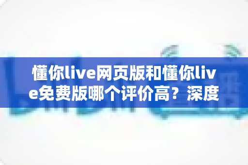 懂你live网页版和懂你live免费版哪个评价高？深度对比评测帮你选对版本