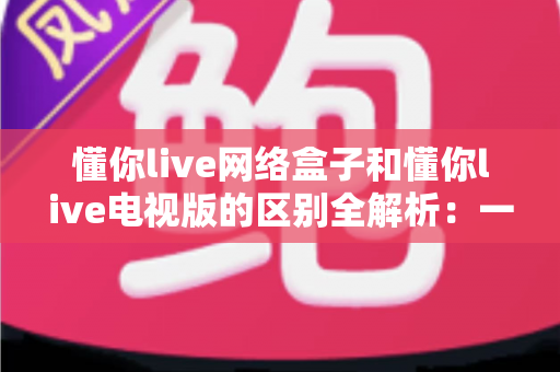 懂你live网络盒子和懂你live电视版的区别全解析：一文看懂如何选择最适合你的观看方案？
