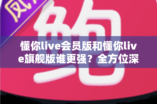 懂你live会员版和懂你live旗舰版谁更强？全方位深度对比测评，帮你选对不花冤枉钱！