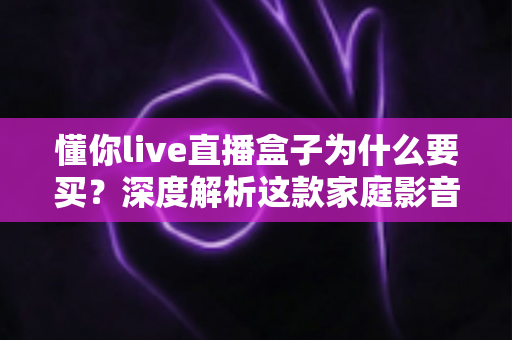 懂你live直播盒子为什么要买？深度解析这款家庭影音设备的真实价值与选购理由