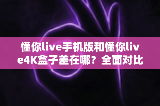 懂你live手机版和懂你live4K盒子差在哪?全面对比帮你选对不选贵 懂你live手机版和懂你live4K盒子差在哪?全面对比帮你选对不选贵