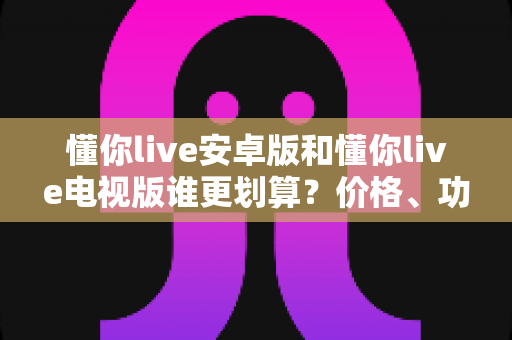 懂你live安卓版和懂你live电视版谁更划算?价格、功能、体验全方位对比,帮你选对版本不花冤枉钱 懂你live安卓版和懂你live电视版谁更划算?价格、功能、体验全方位对比,帮你选对版本不花冤枉钱