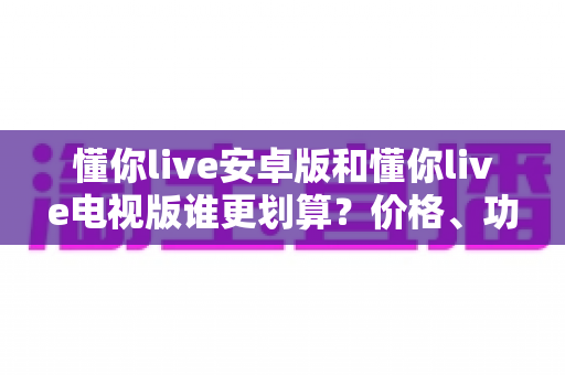 懂你live安卓版和懂你live电视版谁更划算?价格、功能、体验全方位对比,帮你选对版本不花冤枉钱 懂你live安卓版和懂你live电视版谁更划算?价格、功能、体验全方位对比,帮你选对版本不花冤枉钱