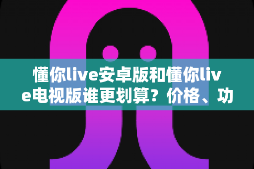 懂你live安卓版和懂你live电视版谁更划算？价格、功能、体验全方位对比，帮你选对版本不花冤枉钱