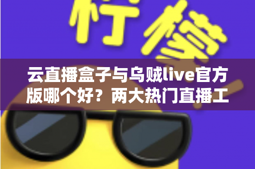 云直播盒子与乌贼live官方版哪个好？两大热门直播工具深度对比与选购指南