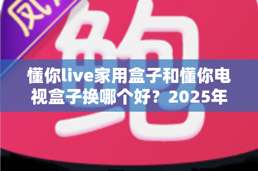 懂你live家用盒子和懂你电视盒子换哪个好?2025年超全对比选购指南,看完不再纠结 懂你live家用盒子和懂你电视盒子换哪个好?2025年超全对比选购指南,看完不再纠结