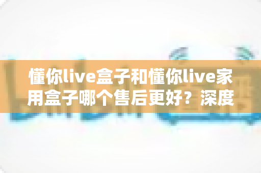 懂你live盒子和懂你live家用盒子哪个售后更好?深度售后对比全解析,帮你买得放心用得安心 懂你live盒子和懂你live家用盒子哪个售后更好?深度售后对比全解析,帮你买得放心用得安心