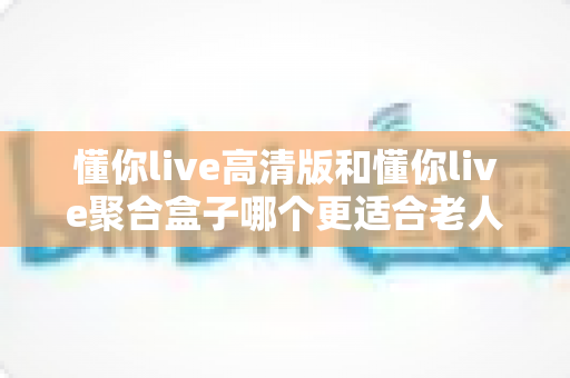 懂你live高清版和懂你live聚合盒子哪个更适合老人用？一篇讲透的选购指南