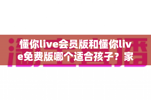 懂你live会员版和懂你live免费版哪个适合孩子？家长必读的全维度对比指南与选课避坑攻略