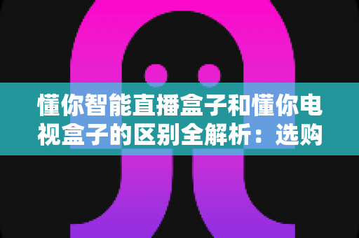 懂你智能直播盒子和懂你电视盒子的区别全解析:选购前必看的核心差异指南 懂你智能直播盒子和懂你电视盒子的区别全解析:选购前必看的核心差异指南