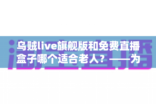 乌贼live旗舰版和免费直播盒子哪个适合老人?——为长辈挑选观影方案的完整指南 乌贼live旗舰版和免费直播盒子哪个适合老人?——为长辈挑选观影方案的完整指南