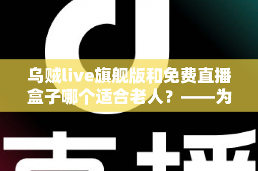 乌贼live旗舰版和免费直播盒子哪个适合老人?——为长辈挑选观影方案的完整指南 乌贼live旗舰版和免费直播盒子哪个适合老人?——为长辈挑选观影方案的完整指南