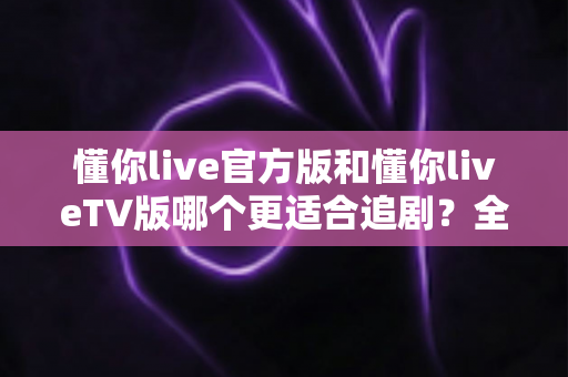 懂你live官方版和懂你liveTV版哪个更适合追剧？全面对比与选择指南