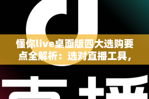 懂你live桌面版四大选购要点全解析：选对直播工具，让每一场直播都事半功倍