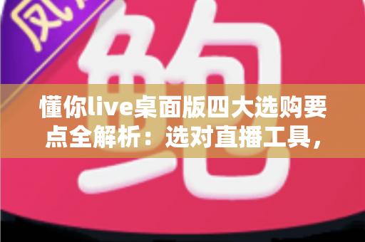 懂你live桌面版四大选购要点全解析：选对直播工具，让每一场直播都事半功倍