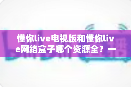 懂你live电视版和懂你live网络盒子哪个资源全？一文看懂两者差异，选出更适合自己的观影方案