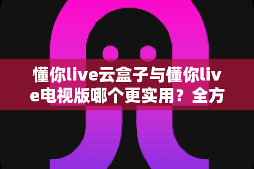 懂你live云盒子与懂你live电视版哪个更实用？全方位对比评测与选购指南