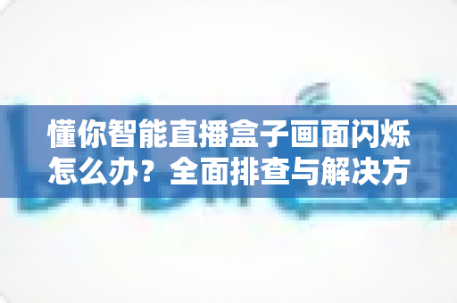 懂你智能直播盒子画面闪烁怎么办？全面排查与解决方案指南