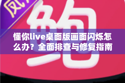 懂你live桌面版画面闪烁怎么办？全面排查与修复指南助你快速恢复流畅直播体验