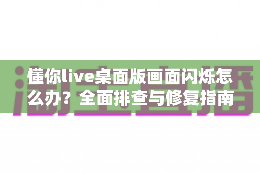 懂你live桌面版画面闪烁怎么办？全面排查与修复指南助你快速恢复流畅直播体验