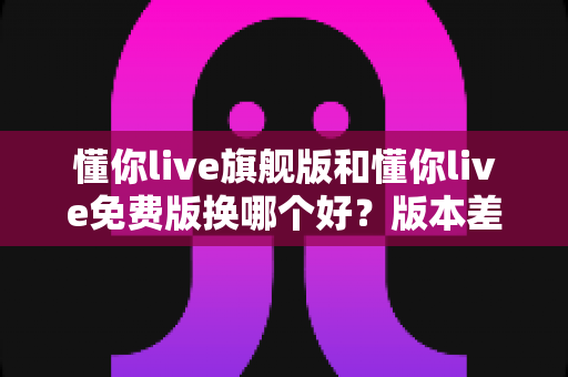 懂你live旗舰版和懂你live免费版换哪个好?版本差异、适用人群与切换流程全解析 懂你live旗舰版和懂你live免费版换哪个好?版本差异、适用人群与切换流程全解析