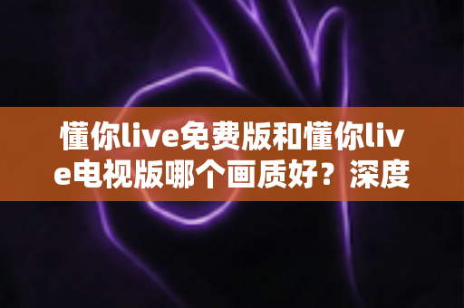 懂你live免费版和懂你live电视版哪个画质好？深度对比两大版本画质差异，帮你选出最佳观影方案