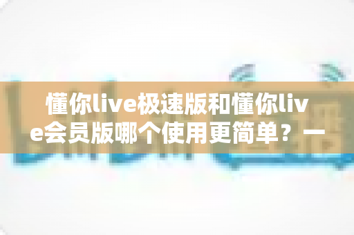 懂你live极速版和懂你live会员版哪个使用更简单?一篇文章带你彻底搞懂两个版本的差别 懂你live极速版和懂你live会员版哪个使用更简单?一篇文章带你彻底搞懂两个版本的差别