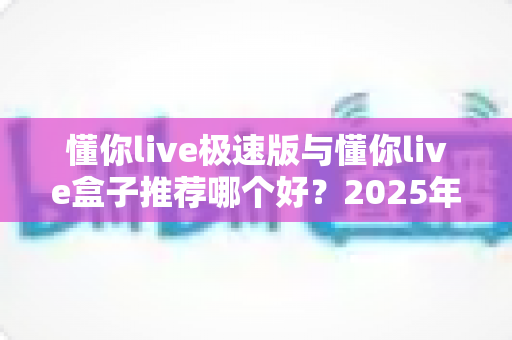 懂你live极速版与懂你live盒子推荐哪个好？2025年最全对比评测与选购避坑指南