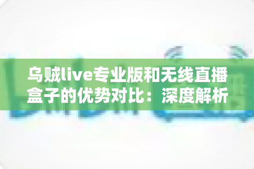 乌贼live专业版和无线直播盒子的优势对比：深度解析两款直播工具差异，帮你找到最适合自己的开播方案