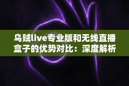 乌贼live专业版和无线直播盒子的优势对比：深度解析两款直播工具差异，帮你找到最适合自己的开播方案