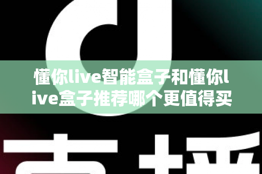 懂你live智能盒子和懂你live盒子推荐哪个更值得买？2024最新深度对比评测帮你选购不踩坑