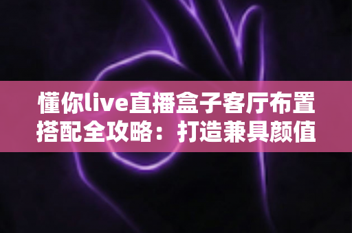 懂你live直播盒子客厅布置搭配全攻略：打造兼具颜值与实用的高品质智慧客厅