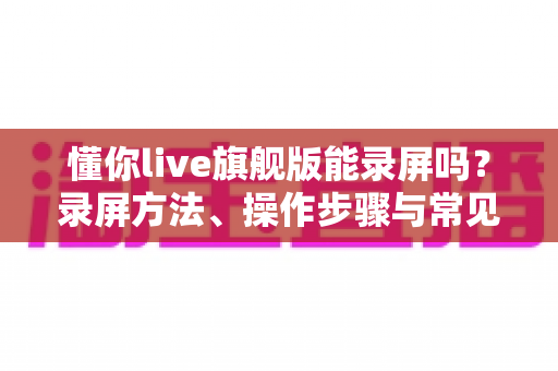 懂你live旗舰版能录屏吗?录屏方法、操作步骤与常见问题全解析 懂你live旗舰版能录屏吗?录屏方法、操作步骤与常见问题全解析