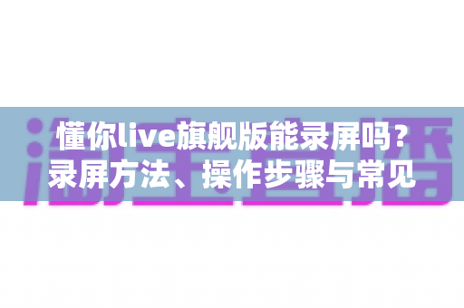 懂你live旗舰版能录屏吗?录屏方法、操作步骤与常见问题全解析 懂你live旗舰版能录屏吗?录屏方法、操作步骤与常见问题全解析