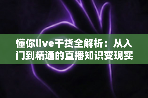 懂你live干货全解析:从入门到精通的直播知识变现实战指南 懂你live干货全解析:从入门到精通的直播知识变现实战指南