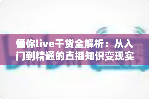 懂你live干货全解析：从入门到精通的直播知识变现实战指南