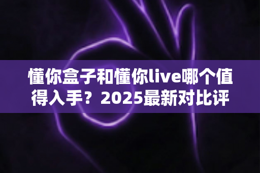 懂你盒子和懂你live哪个值得入手？2025最新对比评测与选购避坑指南