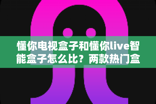 懂你电视盒子和懂你live智能盒子怎么比？两款热门盒子的深度对比与选购全指南