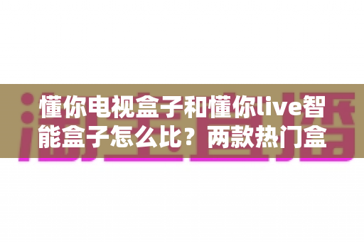 懂你电视盒子和懂你live智能盒子怎么比？两款热门盒子的深度对比与选购全指南