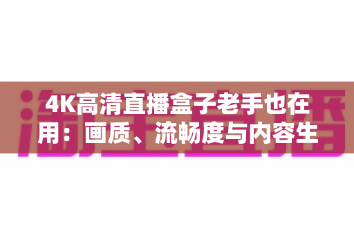 4K高清直播盒子老手也在用:画质、流畅度与内容生态全面升级的家庭观影终极指南 4K高清直播盒子老手也在用:画质、流畅度与内容生态全面升级的家庭观影终极指南