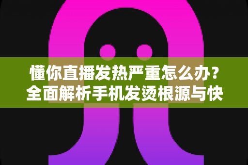 懂你直播发热严重怎么办？全面解析手机发烫根源与快速降温的实用方案