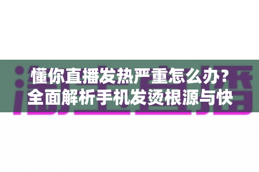 懂你直播发热严重怎么办？全面解析手机发烫根源与快速降温的实用方案