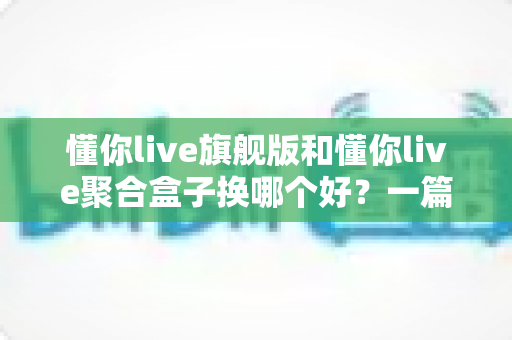 懂你live旗舰版和懂你live聚合盒子换哪个好?一篇讲透的换新选择指南 懂你live旗舰版和懂你live聚合盒子换哪个好?一篇讲透的换新选择指南