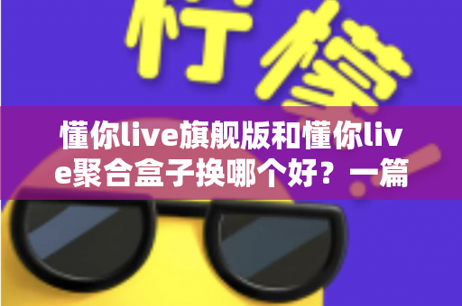 懂你live旗舰版和懂你live聚合盒子换哪个好？一篇讲透的换新选择指南