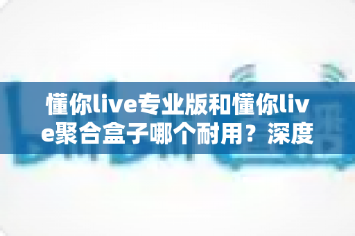 懂你live专业版和懂你live聚合盒子哪个耐用?深度对比分析与选购指南 懂你live专业版和懂你live聚合盒子哪个耐用?深度对比分析与选购指南