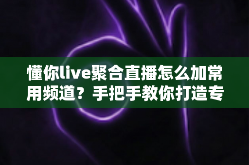 懂你live聚合直播怎么加常用频道？手把手教你打造专属观影清单全攻略