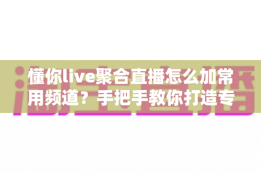 懂你live聚合直播怎么加常用频道？手把手教你打造专属观影清单全攻略