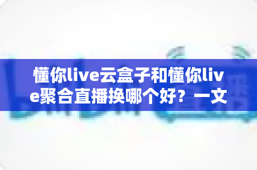 懂你live云盒子和懂你live聚合直播换哪个好?一文读懂两款直播工具的差异与选择策略 懂你live云盒子和懂你live聚合直播换哪个好?一文读懂两款直播工具的差异与选择策略