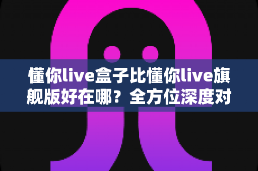 懂你live盒子比懂你live旗舰版好在哪？全方位深度对比带你找到最优选择