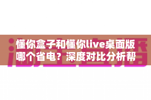 懂你盒子和懂你live桌面版哪个省电?深度对比分析帮你省电又省心 懂你盒子和懂你live桌面版哪个省电?深度对比分析帮你省电又省心